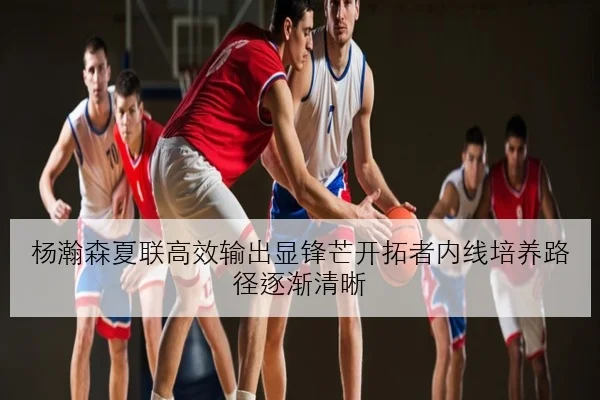 杨瀚森夏联高效输出显锋芒开拓者内线培养路径逐渐清晰